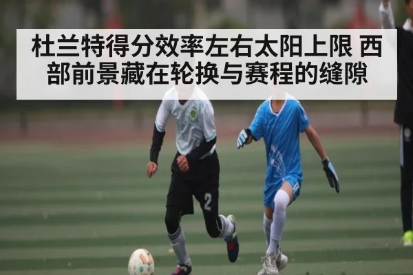 杜兰特得分效率左右太阳上限 西部前景藏在轮换与赛程的缝隙（C7C7）